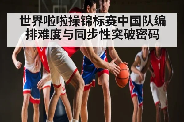 世界啦啦操锦标赛中国队编排难度与同步性突破密码