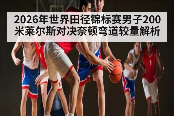2026年世界田径锦标赛男子200米莱尔斯对决奈顿弯道较量解析