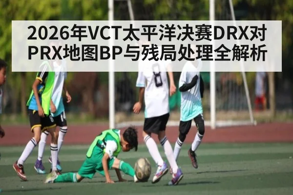 2026年VCT太平洋决赛DRX对PRX地图BP与残局处理全解析