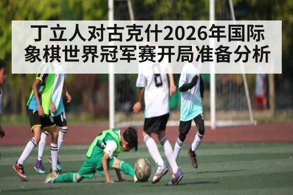 丁立人对古克什2026年国际象棋世界冠军赛开局准备分析