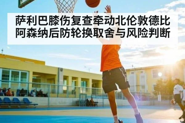 萨利巴膝伤复查牵动北伦敦德比 阿森纳后防轮换取舍与风险判断